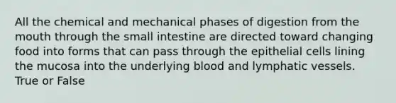 All the chemical and mechanical phases of digestion from <a href='https://www.questionai.com/knowledge/krBoWYDU6j-the-mouth' class='anchor-knowledge'>the mouth</a> through the small intestine are directed toward changing food into forms that can pass through the epithelial cells lining the mucosa into the underlying blood and <a href='https://www.questionai.com/knowledge/ki6sUebkzn-lymphatic-vessels' class='anchor-knowledge'>lymphatic vessels</a>. True or False