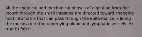 All the chemical and mechanical phases of digestion from the mouth through the small intestine are directed toward changing food into forms that can pass through the epithelial cells lining the mucosa into the underlying blood and lymphatic vessels. A) true B) false