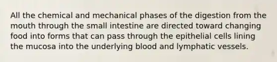 All the chemical and mechanical phases of the digestion from the mouth through the small intestine are directed toward changing food into forms that can pass through the epithelial cells lining the mucosa into the underlying blood and lymphatic vessels.