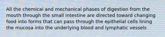 All the chemical and mechanical phases of digestion from the mouth through the small intestine are directed toward changing food into forms that can pass through the epithelial cells lining the mucosa into the underlying blood and lymphatic vessels