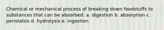 Chemical or mechanical process of breaking down foodstuffs to substances that can be absorbed: a. digestion b. absorption c. peristalsis d. hydrolysis e. ingestion