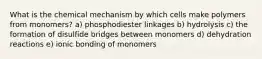 What is the chemical mechanism by which cells make polymers from monomers? a) phosphodiester linkages b) hydrolysis c) the formation of disulfide bridges between monomers d) dehydration reactions e) ionic bonding of monomers