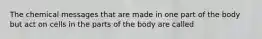 The chemical messages that are made in one part of the body but act on cells in the parts of the body are called