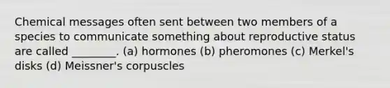 Chemical messages often sent between two members of a species to communicate something about reproductive status are called ________. (a) hormones (b) pheromones (c) Merkel's disks (d) Meissner's corpuscles