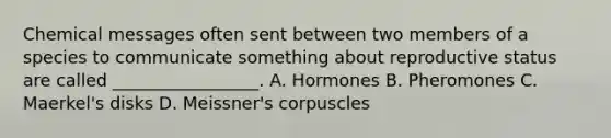 Chemical messages often sent between two members of a species to communicate something about reproductive status are called _________________. A. Hormones B. Pheromones C. Maerkel's disks D. Meissner's corpuscles