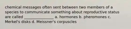 chemical messages often sent between two members of a species to communicate something about reproductive status are called ________________ a. hormones b. pheromones c. Merkel's disks d. Meissner's corpuscles