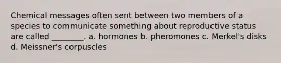 Chemical messages often sent between two members of a species to communicate something about reproductive status are called ________. a. hormones b. pheromones c. Merkel's disks d. Meissner's corpuscles