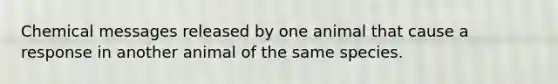 Chemical messages released by one animal that cause a response in another animal of the same species.