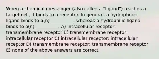 When a chemical messenger (also called a "ligand") reaches a target cell, it binds to a receptor. In general, a hydrophobic ligand binds to a(n) __________, whereas a hydrophilic ligand binds to a(n) __________. A) intracellular receptor; transmembrane receptor B) transmembrane receptor; intracellular receptor C) intracellular receptor; intracellular receptor D) transmembrane receptor; transmembrane receptor E) none of the above answers are correct.