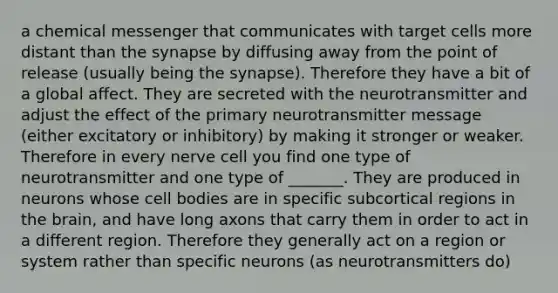 a chemical messenger that communicates with target cells more distant than the synapse by diffusing away from the point of release (usually being the synapse). Therefore they have a bit of a global affect. They are secreted with the neurotransmitter and adjust the effect of the primary neurotransmitter message (either excitatory or inhibitory) by making it stronger or weaker. Therefore in every nerve cell you find one type of neurotransmitter and one type of _______. They are produced in neurons whose cell bodies are in specific subcortical regions in the brain, and have long axons that carry them in order to act in a different region. Therefore they generally act on a region or system rather than specific neurons (as neurotransmitters do)