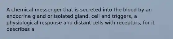 A chemical messenger that is secreted into the blood by an endocrine gland or isolated gland, cell and triggers, a physiological response and distant cells with receptors, for it describes a