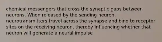 chemical messengers that cross the synaptic gaps between neurons. When released by the sending neuron, neurotransmitters travel across the synapse and bind to receptor sites on the receiving neuron, thereby influencing whether that neuron will generate a neural impulse