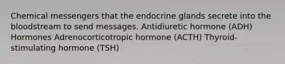 Chemical messengers that the endocrine glands secrete into the bloodstream to send messages. Antidiuretic hormone (ADH) Hormones Adrenocorticotropic hormone (ACTH) Thyroid-stimulating hormone (TSH)