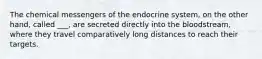 The chemical messengers of the endocrine system, on the other hand, called ___, are secreted directly into the bloodstream, where they travel comparatively long distances to reach their targets.