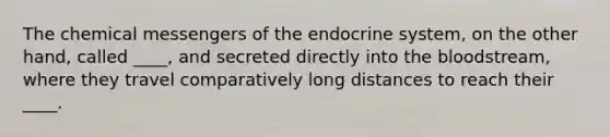 The chemical messengers of the endocrine system, on the other hand, called ____, and secreted directly into the bloodstream, where they travel comparatively long distances to reach their ____.