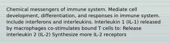 Chemical messengers of immune system. Mediate cell development, differentiation, and responses in immune system. Include interferons and interleukins. Interleukin 1 (IL-1) released by macrophages co-stimulates bound T cells to: Release interleukin 2 (IL-2) Synthesize more IL-2 receptors