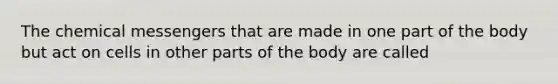 The chemical messengers that are made in one part of the body but act on cells in other parts of the body are called