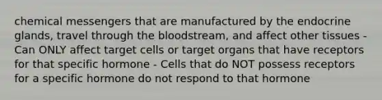 chemical messengers that are manufactured by the endocrine glands, travel through the bloodstream, and affect other tissues - Can ONLY affect target cells or target organs that have receptors for that specific hormone - Cells that do NOT possess receptors for a specific hormone do not respond to that hormone