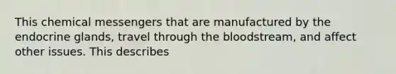 This chemical messengers that are manufactured by the endocrine glands, travel through <a href='https://www.questionai.com/knowledge/k7oXMfj7lk-the-blood' class='anchor-knowledge'>the blood</a>stream, and affect other issues. This describes