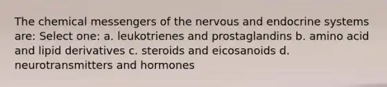 The chemical messengers of the nervous and endocrine systems are: Select one: a. leukotrienes and prostaglandins b. amino acid and lipid derivatives c. steroids and eicosanoids d. neurotransmitters and hormones