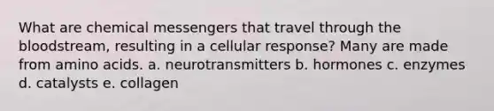 What are chemical messengers that travel through the bloodstream, resulting in a cellular response? Many are made from amino acids. a. neurotransmitters b. hormones c. enzymes d. catalysts e. collagen