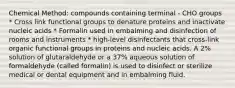 Chemical Method: compounds containing terminal - CHO groups * Cross link functional groups to denature proteins and inactivate nucleic acids * Formalin used in embalming and disinfection of rooms and instruments * high-level disinfectants that cross-link organic functional groups in proteins and nucleic acids. A 2% solution of glutaraldehyde or a 37% aqueous solution of formaldehyde (called formalin) is used to disinfect or sterilize medical or dental equipment and in embalming fluid.