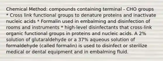 Chemical Method: compounds containing terminal - CHO groups * Cross link functional groups to denature proteins and inactivate nucleic acids * Formalin used in embalming and disinfection of rooms and instruments * high-level disinfectants that cross-link organic functional groups in proteins and nucleic acids. A 2% solution of glutaraldehyde or a 37% aqueous solution of formaldehyde (called formalin) is used to disinfect or sterilize medical or dental equipment and in embalming fluid.