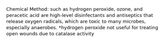 Chemical Method: such as hydrogen peroxide, ozone, and peracetic acid are high-level disinfectants and antiseptics that release oxygen radicals, which are toxic to many microbes, especially anaerobes. *hydrogen peroxide not useful for treating open wounds due to catalase activity