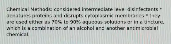 Chemical Methods: considered intermediate level disinfectants * denatures proteins and disrupts cytoplasmic membranes * they are used either as 70% to 90% aqueous solutions or in a tincture, which is a combination of an alcohol and another antimicrobial chemical.