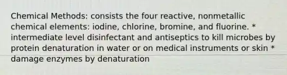 Chemical Methods: consists the four reactive, nonmetallic chemical elements: iodine, chlorine, bromine, and fluorine. * intermediate level disinfectant and antiseptics to kill microbes by protein denaturation in water or on medical instruments or skin * damage enzymes by denaturation