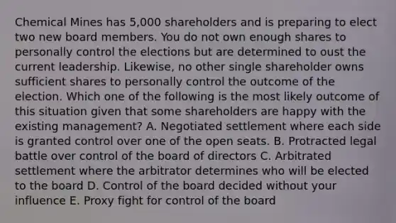 Chemical Mines has 5,000 shareholders and is preparing to elect two new board members. You do not own enough shares to personally control the elections but are determined to oust the current leadership. Likewise, no other single shareholder owns sufficient shares to personally control the outcome of the election. Which one of the following is the most likely outcome of this situation given that some shareholders are happy with the existing management? A. Negotiated settlement where each side is granted control over one of the open seats. B. Protracted legal battle over control of the board of directors C. Arbitrated settlement where the arbitrator determines who will be elected to the board D. Control of the board decided without your influence E. Proxy fight for control of the board