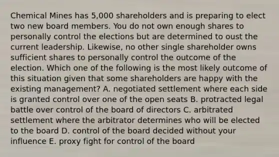 Chemical Mines has 5,000 shareholders and is preparing to elect two new board members. You do not own enough shares to personally control the elections but are determined to oust the current leadership. Likewise, no other single shareholder owns sufficient shares to personally control the outcome of the election. Which one of the following is the most likely outcome of this situation given that some shareholders are happy with the existing management? A. negotiated settlement where each side is granted control over one of the open seats B. protracted legal battle over control of the board of directors C. arbitrated settlement where the arbitrator determines who will be elected to the board D. control of the board decided without your influence E. proxy fight for control of the board