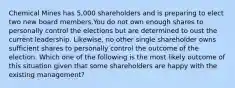 Chemical Mines has 5,000 shareholders and is preparing to elect two new board members.You do not own enough shares to personally control the elections but are determined to oust the current leadership. Likewise, no other single shareholder owns sufficient shares to personally control the outcome of the election. Which one of the following is the most likely outcome of this situation given that some shareholders are happy with the existing management?