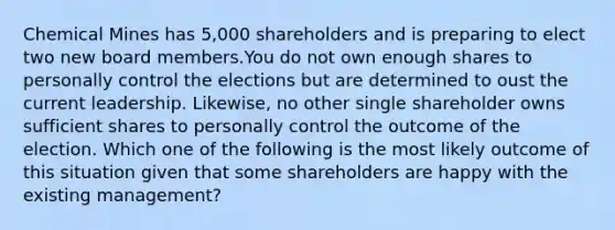 Chemical Mines has 5,000 shareholders and is preparing to elect two new board members.You do not own enough shares to personally control the elections but are determined to oust the current leadership. Likewise, no other single shareholder owns sufficient shares to personally control the outcome of the election. Which one of the following is the most likely outcome of this situation given that some shareholders are happy with the existing management?