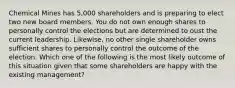 Chemical Mines has 5,000 shareholders and is preparing to elect two new board members. You do not own enough shares to personally control the elections but are determined to oust the current leadership. Likewise, no other single shareholder owns sufficient shares to personally control the outcome of the election. Which one of the following is the most likely outcome of this situation given that some shareholders are happy with the existing management?