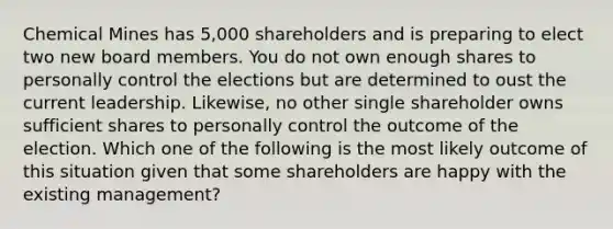 Chemical Mines has 5,000 shareholders and is preparing to elect two new board members. You do not own enough shares to personally control the elections but are determined to oust the current leadership. Likewise, no other single shareholder owns sufficient shares to personally control the outcome of the election. Which one of the following is the most likely outcome of this situation given that some shareholders are happy with the existing management?