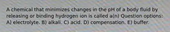 A chemical that minimizes changes in the pH of a body fluid by releasing or binding hydrogen ion is called a(n) Question options: A) electrolyte. B) alkali. C) acid. D) compensation. E) buffer.