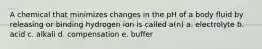 A chemical that minimizes changes in the pH of a body fluid by releasing or binding hydrogen ion is called a(n) a. electrolyte b. acid c. alkali d. compensation e. buffer