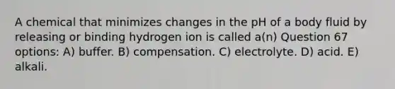 A chemical that minimizes changes in the pH of a body fluid by releasing or binding hydrogen ion is called a(n) Question 67 options: A) buffer. B) compensation. C) electrolyte. D) acid. E) alkali.