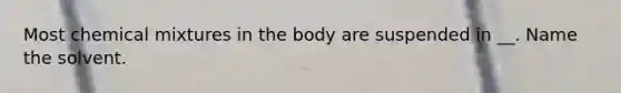 Most chemical mixtures in the body are suspended in __. Name the solvent.