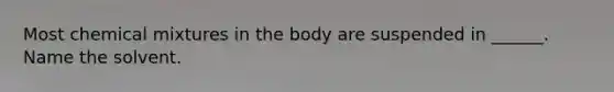 Most chemical mixtures in the body are suspended in ______. Name the solvent.