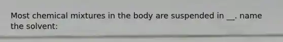 Most chemical mixtures in the body are suspended in __. name the solvent: