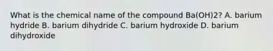 What is the chemical name of the compound Ba(OH)2? A. barium hydride B. barium dihydride C. barium hydroxide D. barium dihydroxide