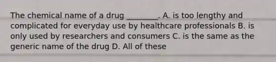 The chemical name of a drug ________. A. is too lengthy and complicated for everyday use by healthcare professionals B. is only used by researchers and consumers C. is the same as the generic name of the drug D. All of these