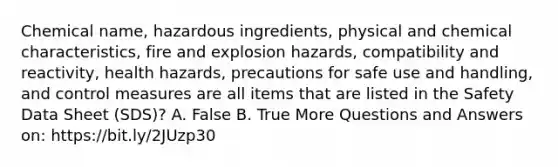 Chemical name, hazardous ingredients, physical and chemical characteristics, fire and explosion hazards, compatibility and reactivity, health hazards, precautions for safe use and handling, and control measures are all items that are listed in the Safety Data Sheet (SDS)? A. False B. True More Questions and Answers on: https://bit.ly/2JUzp30