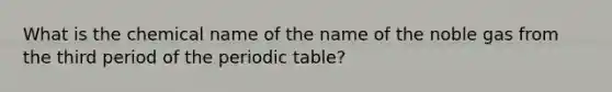 What is the chemical name of the name of the noble gas from the third period of the periodic table?