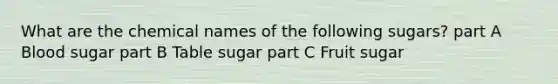 What are the chemical names of the following sugars? part A Blood sugar part B Table sugar part C Fruit sugar