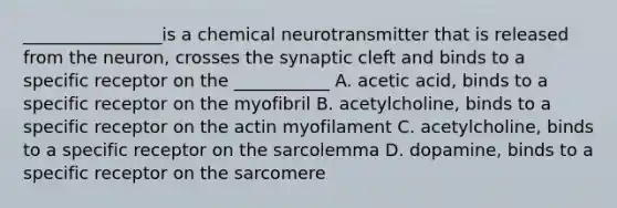 ________________is a chemical neurotransmitter that is released from the neuron, crosses the synaptic cleft and binds to a specific receptor on the ___________ A. acetic acid, binds to a specific receptor on the myofibril B. acetylcholine, binds to a specific receptor on the actin myofilament C. acetylcholine, binds to a specific receptor on the sarcolemma D. dopamine, binds to a specific receptor on the sarcomere