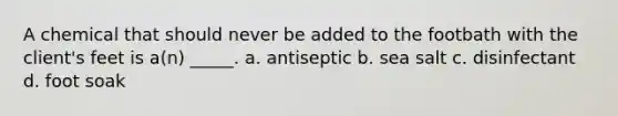 A chemical that should never be added to the footbath with the client's feet is a(n) _____. a. antiseptic b. sea salt c. disinfectant d. foot soak
