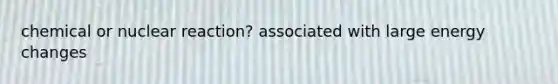 chemical or nuclear reaction? associated with large energy changes